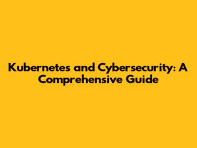 Kubernetes and Cybersecurity: A Comprehensive Guide