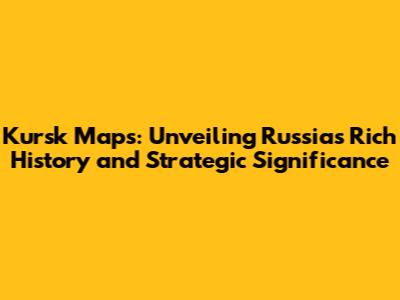 Kursk Maps: Unveiling Russia's Rich History and Strategic Significance