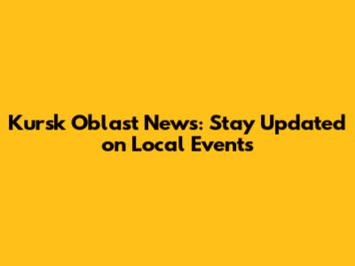 Kursk Oblast News: Stay Updated on Local Events