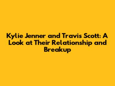 Kylie Jenner and Travis Scott: A Look at Their Relationship and Breakup