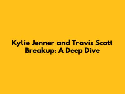Kylie Jenner and Travis Scott Breakup: A Deep Dive