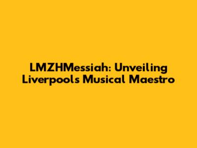 LMZHMessiah: Unveiling Liverpool's Musical Maestro
