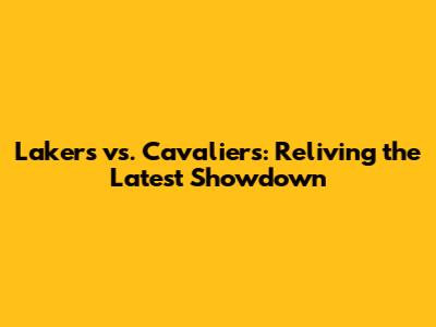 Lakers vs. Cavaliers: Reliving the Latest Showdown