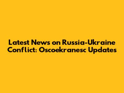 Latest News on Russia-Ukraine Conflict: Oscoekranesc Updates