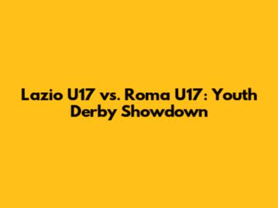 Lazio U17 vs. Roma U17: Youth Derby Showdown