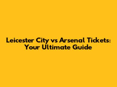 Leicester City vs Arsenal Tickets: Your Ultimate Guide