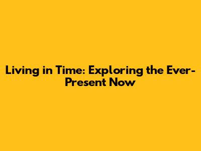 Living in Time: Exploring the Ever-Present Now