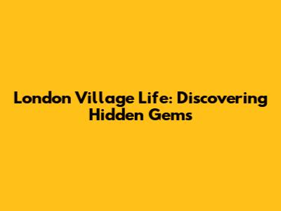 London Village Life: Discovering Hidden Gems