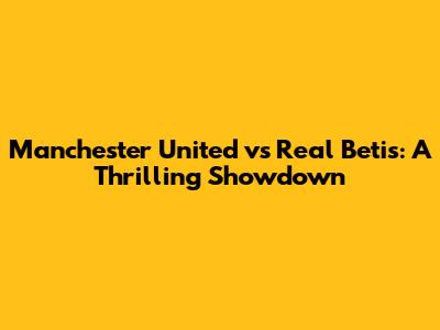 Manchester United vs Real Betis: A Thrilling Showdown