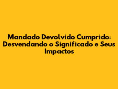 Mandado Devolvido Cumprido: Desvendando o Significado e Seus Impactos
