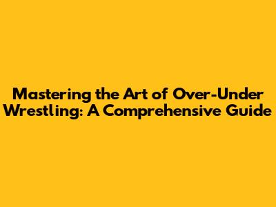 Mastering the Art of Over-Under Wrestling: A Comprehensive Guide