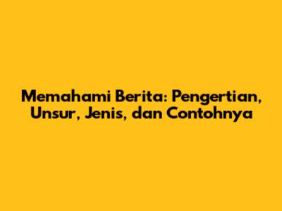 Memahami Berita: Pengertian, Unsur, Jenis, dan Contohnya