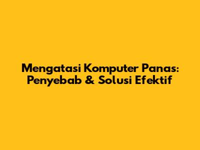 Mengatasi Komputer Panas: Penyebab & Solusi Efektif