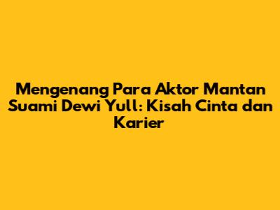 Mengenang Para Aktor Mantan Suami Dewi Yull: Kisah Cinta dan Karier