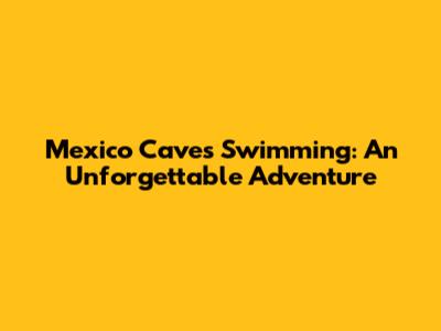 Mexico Caves Swimming: An Unforgettable Adventure