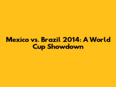 Mexico vs. Brazil 2014: A World Cup Showdown
