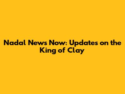 Nadal News Now: Updates on the King of Clay