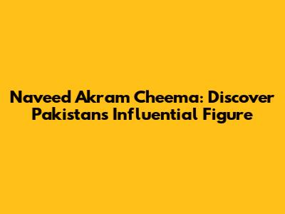 Naveed Akram Cheema: Discover Pakistan's Influential Figure