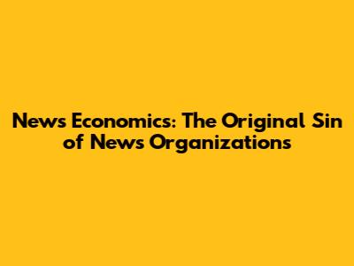 News Economics: The Original Sin of News Organizations