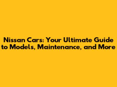 Nissan Cars: Your Ultimate Guide to Models, Maintenance, and More