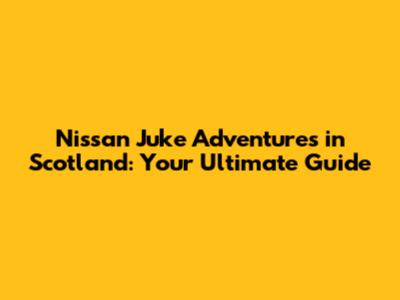 Nissan Juke Adventures in Scotland: Your Ultimate Guide