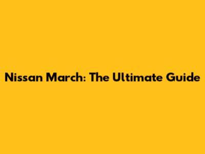 Nissan March: The Ultimate Guide