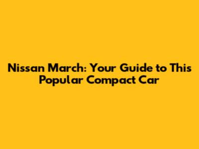 Nissan March: Your Guide to This Popular Compact Car