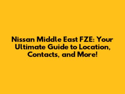 Nissan Middle East FZE: Your Ultimate Guide to Location, Contacts, and More!