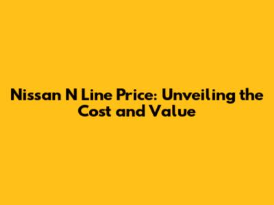 Nissan N Line Price: Unveiling the Cost and Value