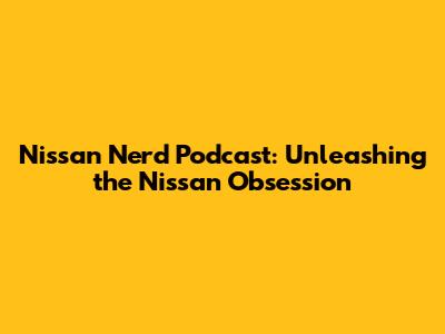 Nissan Nerd Podcast: Unleashing the Nissan Obsession