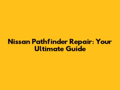 Nissan Pathfinder Repair: Your Ultimate Guide