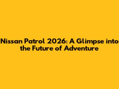 Nissan Patrol 2026: A Glimpse into the Future of Adventure