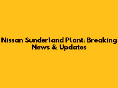 Nissan Sunderland Plant: Breaking News & Updates