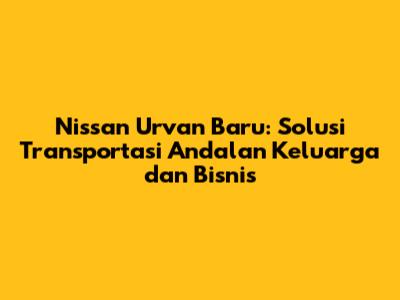 Nissan Urvan Baru: Solusi Transportasi Andalan Keluarga dan Bisnis