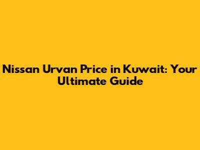 Nissan Urvan Price in Kuwait: Your Ultimate Guide