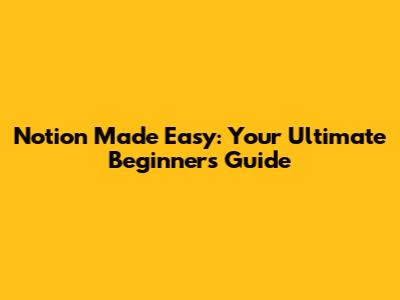 Notion Made Easy: Your Ultimate Beginner's Guide