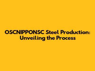OSCNIPPONSC Steel Production: Unveiling the Process