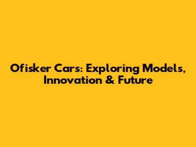 Ofisker Cars: Exploring Models, Innovation & Future