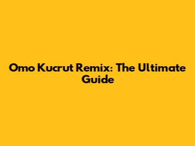 Omo Kucrut Remix: The Ultimate Guide