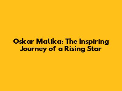 Oskar Malika: The Inspiring Journey of a Rising Star