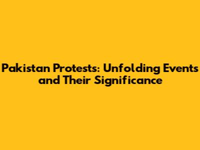 Pakistan Protests: Unfolding Events and Their Significance