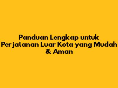 Panduan Lengkap untuk Perjalanan Luar Kota yang Mudah & Aman