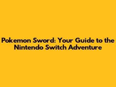 Pokemon Sword: Your Guide to the Nintendo Switch Adventure