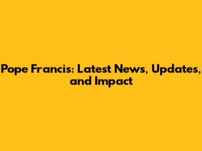 Pope Francis: Latest News, Updates, and Impact
