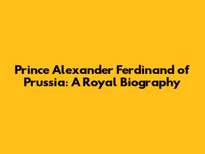 Prince Alexander Ferdinand of Prussia: A Royal Biography