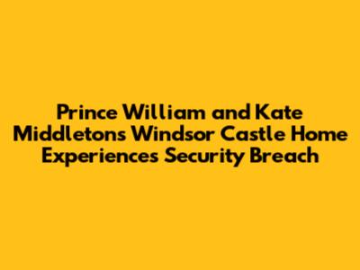 Prince William and Kate Middleton's Windsor Castle Home Experiences Security Breach