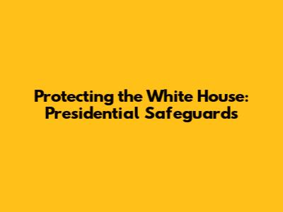 Protecting the White House: Presidential Safeguards