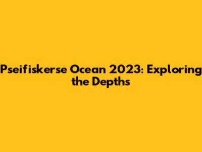 Pseifiskerse Ocean 2023: Exploring the Depths