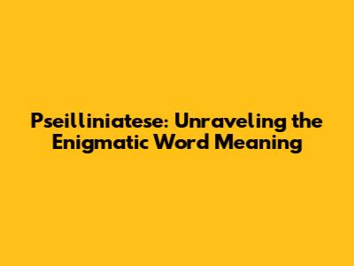 Pseilliniatese: Unraveling the Enigmatic Word Meaning