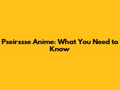 Pseirssse Anime: What You Need to Know